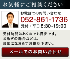 お気軽にご相談ください お電話でのお問い合わせ 052-861-1736 受付：平日8:30-19:00 受付時間はあくまでも目安です。お急ぎの場合などは、お気になさらずお電話下さい。 メールでのお問い合わせ